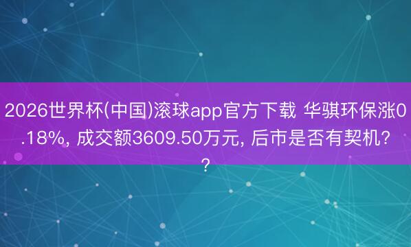 2026世界杯(中国)滚球app官方下载 华骐环保涨0.18%， 成交额3609.50万元， 后市是否有契机?