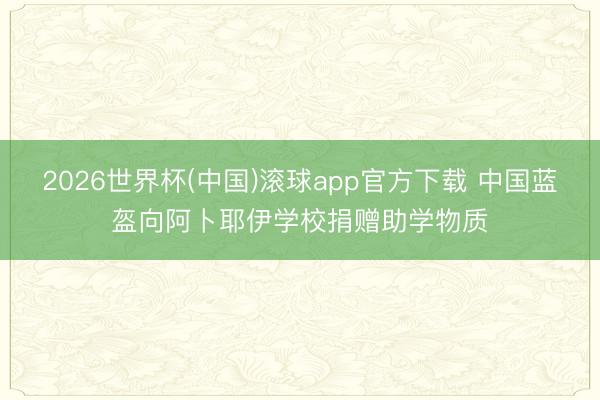 2026世界杯(中国)滚球app官方下载 中国蓝盔向阿卜耶伊学校捐赠助学物质