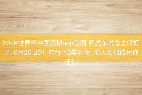 2026世界杯中国滚球app官网 属虎东说念主听好了: 6月20日起， 你背了5年的债， 老天要加倍还你